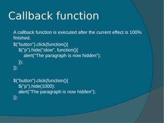  A callback function is executed after the current effect is 100%
finished.
$("button").click(function(){
$("p").hide("slow", function(){
alert("The paragraph is now hidden");
});
});
 $("button").click(function(){
$("p").hide(1000);
alert("The paragraph is now hidden");
});
Callback function
 