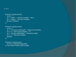  $("button").click(function(){
var txt = "";
txt += "Width: " + $("#div1").width() + "</br>";
txt += "Height: " + $("#div1").height();
$("#div1").html(txt);
});
 $("button").click(function(){
var txt = "";
txt += "Document width/height: " + $(document).width();
txt += "x" + $(document).height() + "n";
txt += "Window width/height: " + $(window).width();
txt += "x" + $(window).height();
alert(txt);
});
 $("button").click(function(){
$("#div1").width(500).height(500);
});// per settare insieme widht & height
…
 