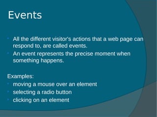  All the different visitor's actions that a web page can
respond to, are called events.
 An event represents the precise moment when
something happens.
Examples:
 moving a mouse over an element
 selecting a radio button
 clicking on an element
Events
 