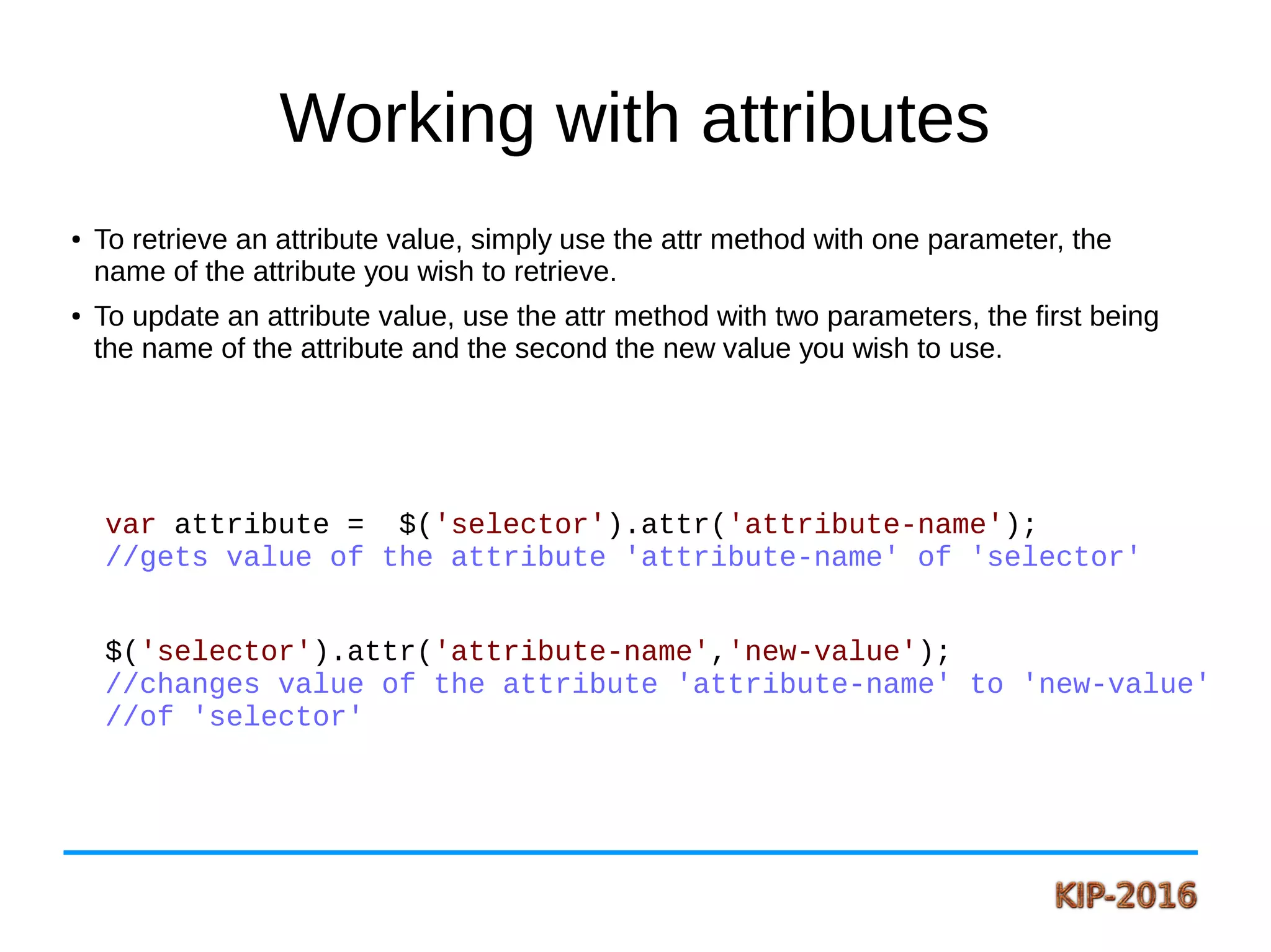 Working with attributes
● To retrieve an attribute value, simply use the attr method with one parameter, the
name of the attribute you wish to retrieve.
● To update an attribute value, use the attr method with two parameters, the first being
the name of the attribute and the second the new value you wish to use.
var attribute = $('selector').attr('attribute-name');
//gets value of the attribute 'attribute-name' of 'selector'
$('selector').attr('attribute-name','new-value');
//changes value of the attribute 'attribute-name' to 'new-value'
//of 'selector'
 