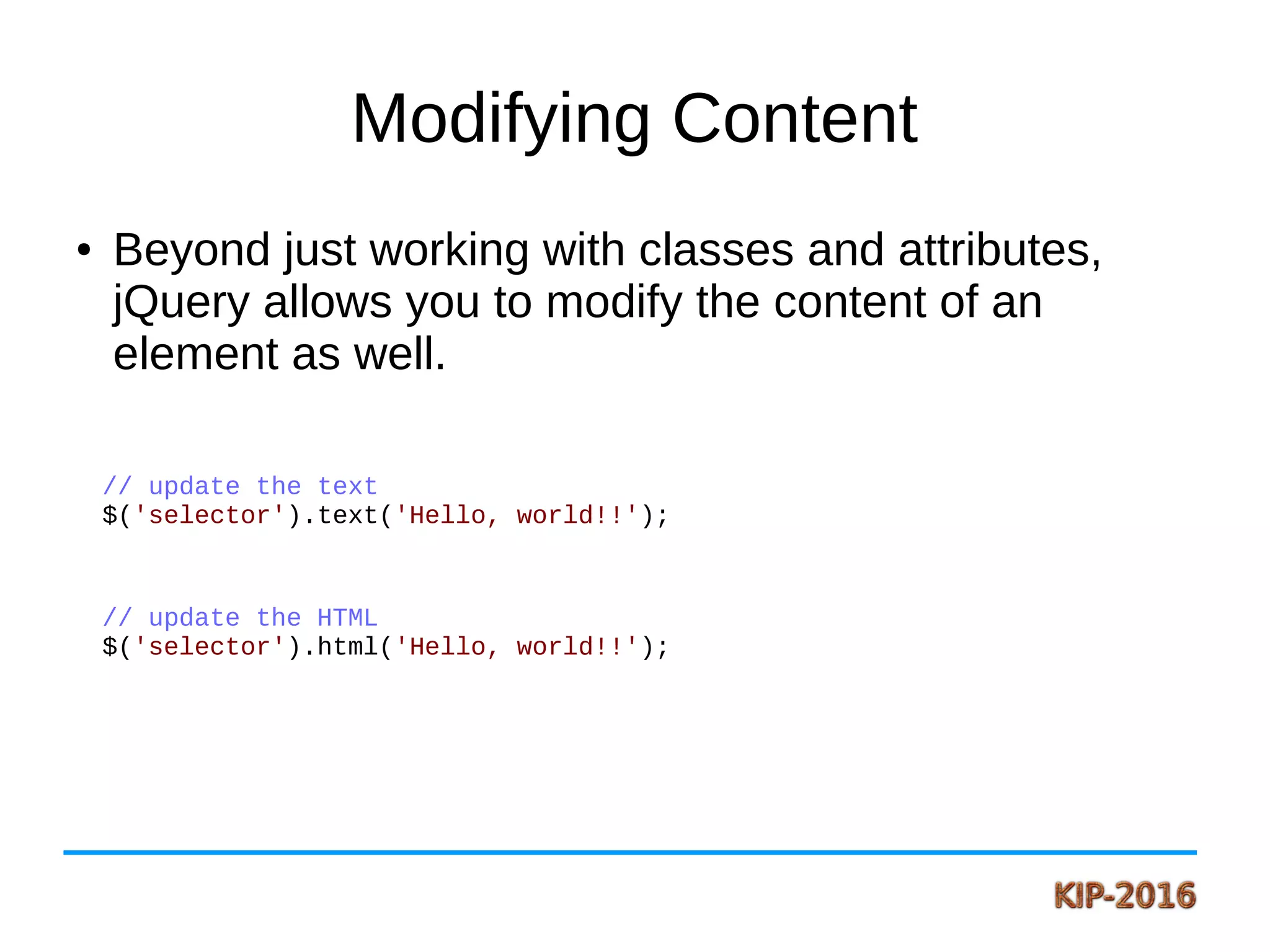 Modifying Content
● Beyond just working with classes and attributes,
jQuery allows you to modify the content of an
element as well.
// update the text
$('selector').text('Hello, world!!');
// update the HTML
$('selector').html('Hello, world!!');
 
