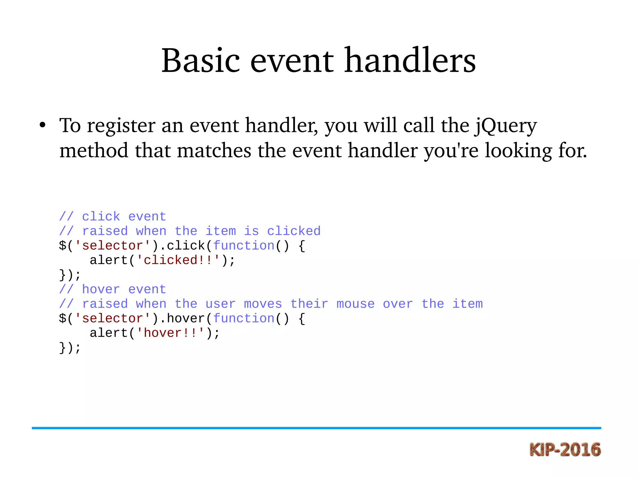 Basic event handlers
●
To register an event handler, you will call the jQuery 
method that matches the event handler you're looking for.
// click event
// raised when the item is clicked
$('selector').click(function() {
alert('clicked!!');
});
// hover event
// raised when the user moves their mouse over the item
$('selector').hover(function() {
alert('hover!!');
});
 