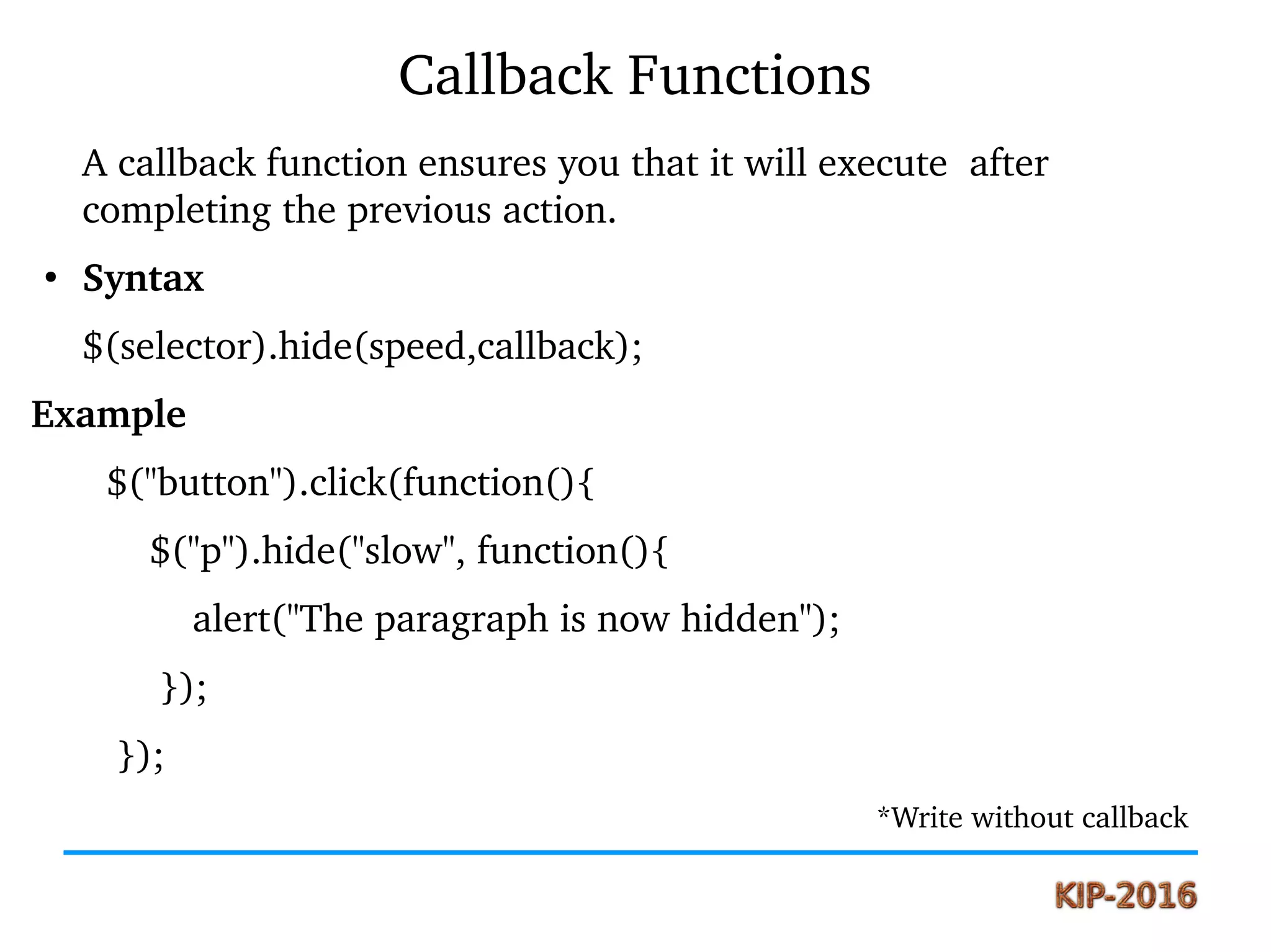 Callback Functions
A callback function ensures you that it will execute  after 
completing the previous action.
●
Syntax
$(selector).hide(speed,callback);
Example
       $("button").click(function(){
           $("p").hide("slow", function(){
               alert("The paragraph is now hidden");
            }); 
        });
                                                                                                    *Write without callback
 