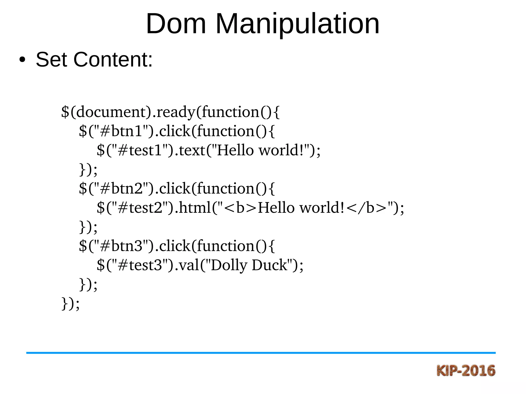 Dom Manipulation
● Set Content:
$(document).ready(function(){
    $("#btn1").click(function(){
        $("#test1").text("Hello world!");
    });
    $("#btn2").click(function(){
        $("#test2").html("<b>Hello world!</b>");
    });
    $("#btn3").click(function(){
        $("#test3").val("Dolly Duck");
    });
});
 