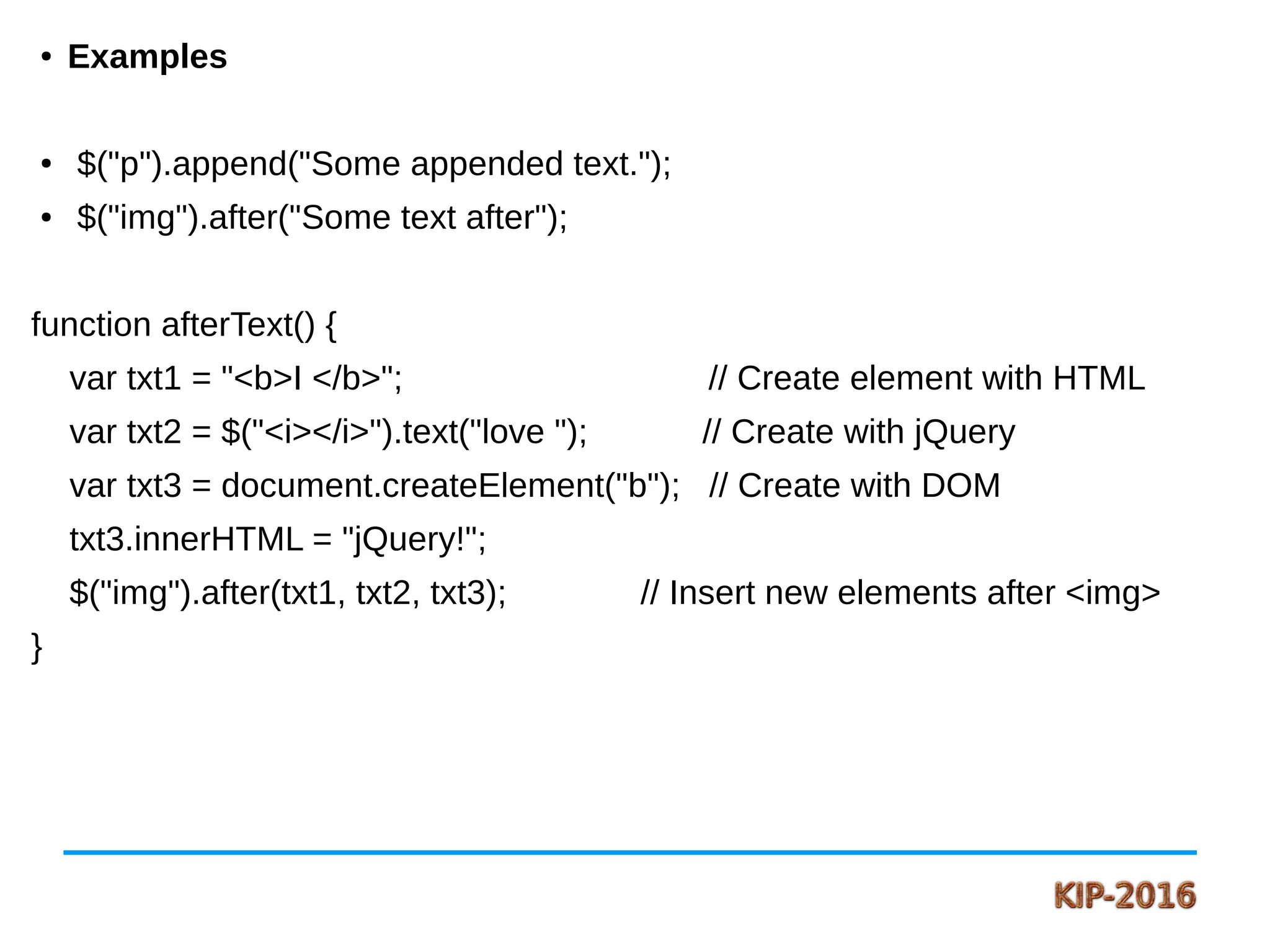 ● Examples
● $("p").append("Some appended text.");
● $("img").after("Some text after");
function afterText() {
var txt1 = "<b>I </b>"; // Create element with HTML
var txt2 = $("<i></i>").text("love "); // Create with jQuery
var txt3 = document.createElement("b"); // Create with DOM
txt3.innerHTML = "jQuery!";
$("img").after(txt1, txt2, txt3); // Insert new elements after <img>
}
 