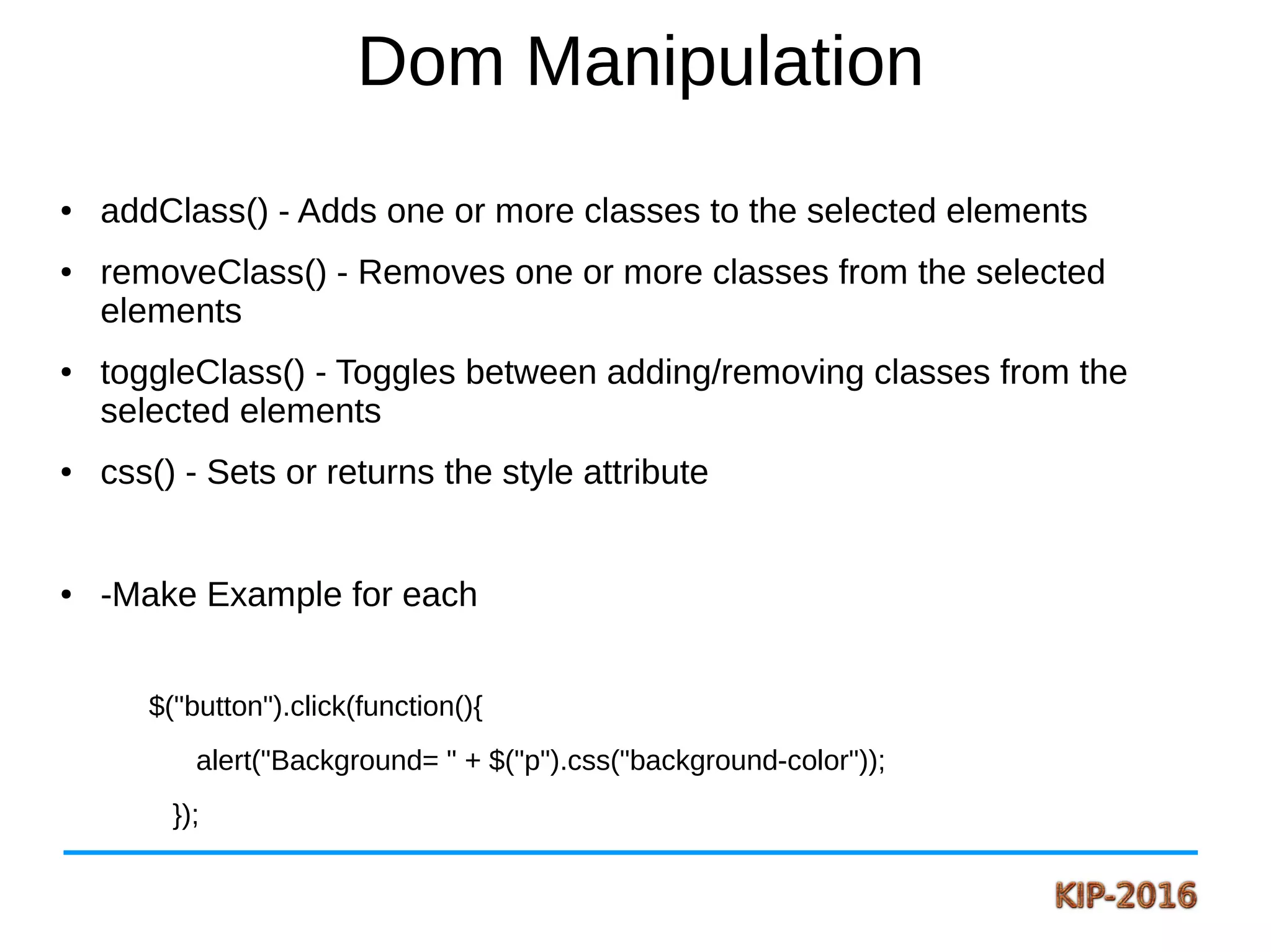 Dom Manipulation
● addClass() - Adds one or more classes to the selected elements
● removeClass() - Removes one or more classes from the selected
elements
● toggleClass() - Toggles between adding/removing classes from the
selected elements
● css() - Sets or returns the style attribute
● -Make Example for each
$("button").click(function(){
alert("Background= " + $("p").css("background-color"));
});
 
