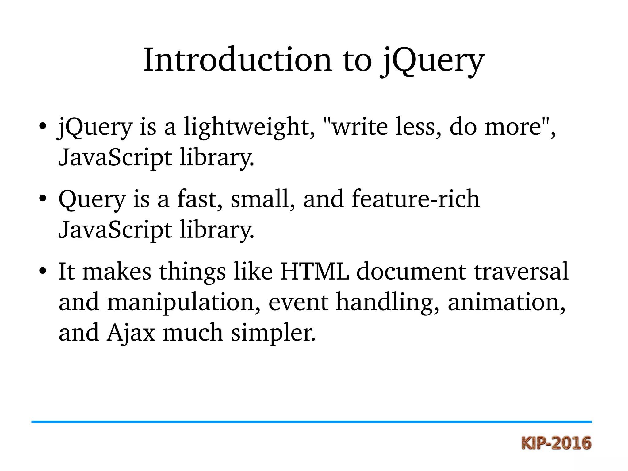 Introduction to jQuery
●
jQuery is a lightweight, "write less, do more", 
JavaScript library.
●
Query is a fast, small, and feature­rich 
JavaScript library. 
●
It makes things like HTML document traversal 
and manipulation, event handling, animation, 
and Ajax much simpler.
 