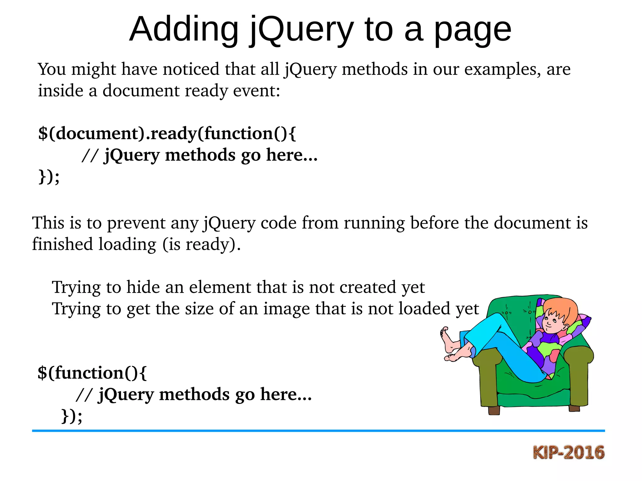 Adding jQuery to a page
You might have noticed that all jQuery methods in our examples, are 
inside a document ready event:
$(document).ready(function(){
   // jQuery methods go here...
});
This is to prevent any jQuery code from running before the document is 
finished loading (is ready).
    Trying to hide an element that is not created yet
    Trying to get the size of an image that is not loaded yet
 $(function(){
   // jQuery methods go here...
});
 