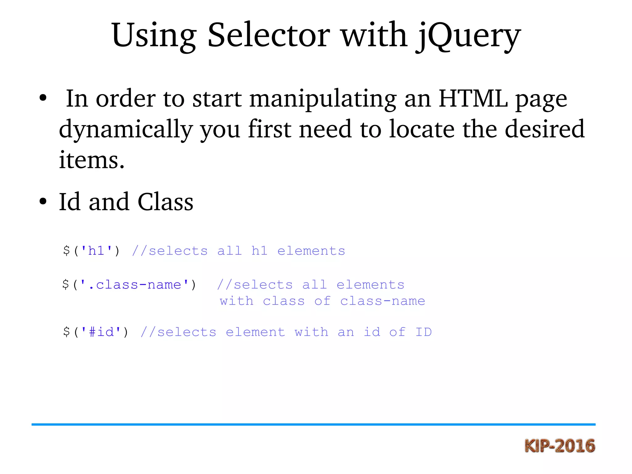 Using Selector with jQuery
●
 In order to start manipulating an HTML page 
dynamically you first need to locate the desired 
items.
●
Id and Class
$('h1') //selects all h1 elements
$('.class-name') //selects all elements
with class of class-name
$('#id') //selects element with an id of ID
 