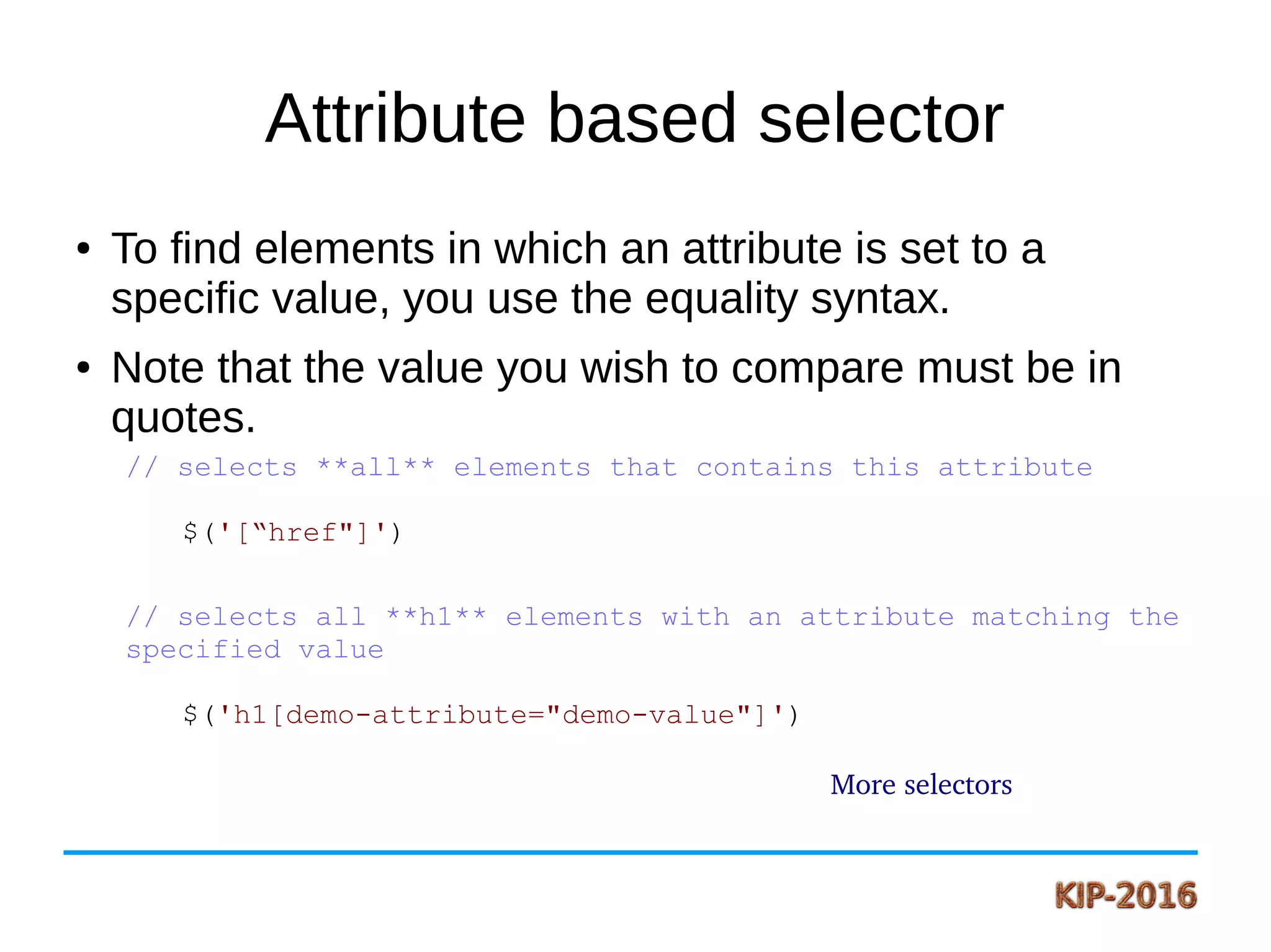 Attribute based selector
● To find elements in which an attribute is set to a
specific value, you use the equality syntax.
● Note that the value you wish to compare must be in
quotes.
// selects **all** elements that contains this attribute
$('[“href"]')
// selects all **h1** elements with an attribute matching the
specified value
$('h1[demo-attribute="demo-value"]')
More selectors
 