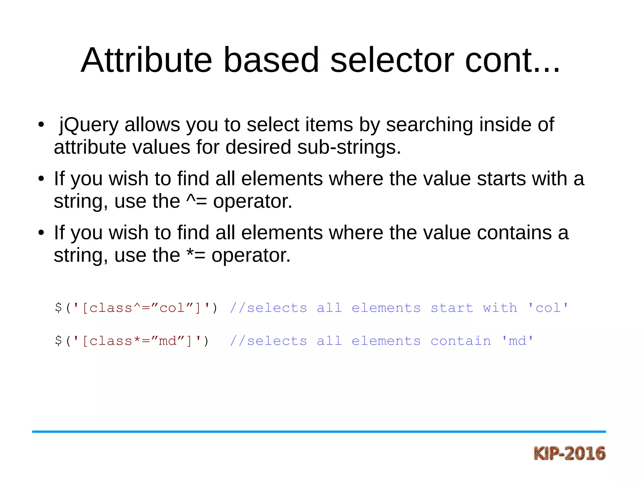 Attribute based selector cont...
● jQuery allows you to select items by searching inside of
attribute values for desired sub-strings.
● If you wish to find all elements where the value starts with a
string, use the ^= operator.
● If you wish to find all elements where the value contains a
string, use the *= operator.
$('[class^=”col”]') //selects all elements start with 'col'
$('[class*=”md”]') //selects all elements contain 'md'
 