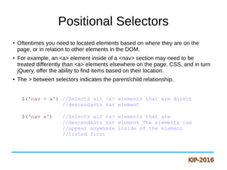 Positional Selectors
●
Oftentimes you need to located elements based on where they are on the
page, or in relation to other elements in the DOM.
●
For example, an <a> element inside of a <nav> section may need to be
treated differently than <a> elements elsewhere on the page. CSS, and in turn
jQuery, offer the ability to find items based on their location.
● The > between selectors indicates the parent/child relationship.
$('nav > a') //Selects all <a> elements that are direct
//descendants nav element
$('nav a') //Selects all <a> elements that are
//descendants nav element The elements can
//appear anywhere inside of the element
//listed first
 