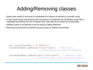 Adding/Removing classes
●
jQuery also makes it very easy to manipulate the classes an element is currently using.
●
In fact, you'll notice most libraries that use jQuery to manipulate the UI will also come with a
stylesheet that defines the set of classes their code will use to enable the functionality.
●
Adding a class to an element is just as easy as calling addClass.
●
Removing a class from an element is just as easy as calling removeClass.
var currentElement = $('#demo');
currentElement.addClass('class-name') //Add class
//'class-name' to selected element.
currentElement.removeClass('class-name') //removes class
//'class-name' from selected element.
 