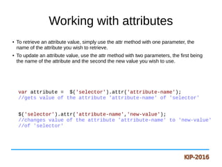 Working with attributes
● To retrieve an attribute value, simply use the attr method with one parameter, the
name of the attribute you wish to retrieve.
● To update an attribute value, use the attr method with two parameters, the first being
the name of the attribute and the second the new value you wish to use.
var attribute = $('selector').attr('attribute-name');
//gets value of the attribute 'attribute-name' of 'selector'
$('selector').attr('attribute-name','new-value');
//changes value of the attribute 'attribute-name' to 'new-value'
//of 'selector'
 