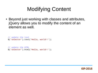 Modifying Content
● Beyond just working with classes and attributes,
jQuery allows you to modify the content of an
element as well.
// update the text
$('selector').text('Hello, world!!');
// update the HTML
$('selector').html('Hello, world!!');
 