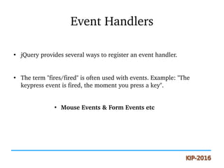 Event Handlers
●
jQuery provides several ways to register an event handler.
●
The term "fires/fired" is often used with events. Example: "The 
keypress event is fired, the moment you press a key".
●
 Mouse Events & Form Events etc
 