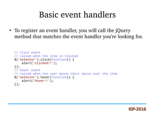 Basic event handlers
●
To register an event handler, you will call the jQuery 
method that matches the event handler you're looking for.
// click event
// raised when the item is clicked
$('selector').click(function() {
alert('clicked!!');
});
// hover event
// raised when the user moves their mouse over the item
$('selector').hover(function() {
alert('hover!!');
});
 