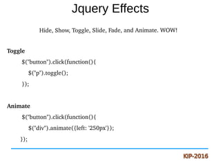 Jquery Effects
   Hide, Show, Toggle, Slide, Fade, and Animate. WOW!
Toggle
         $("button").click(function(){
             $("p").toggle();
         });
Animate       
         $("button").click(function(){
             $("div").animate({left: '250px'}); 
        });         
 