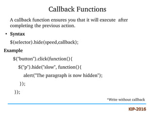 Callback Functions
A callback function ensures you that it will execute  after 
completing the previous action.
●
Syntax
$(selector).hide(speed,callback);
Example
       $("button").click(function(){
           $("p").hide("slow", function(){
               alert("The paragraph is now hidden");
            }); 
        });
                                                                                                    *Write without callback
 