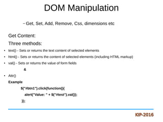 DOM Manipulation
– Get, Set, Add, Remove, Css, dimensions etc
Get Content:
Three methods:
● text() - Sets or returns the text content of selected elements
● html() - Sets or returns the content of selected elements (including HTML markup)
● val() - Sets or returns the value of form fields
&
● Attr()
Example
$("#btn1").click(function(){
alert("Value: " + $("#test").val());
});
 