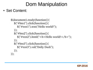 Dom Manipulation
● Set Content:
$(document).ready(function(){
    $("#btn1").click(function(){
        $("#test1").text("Hello world!");
    });
    $("#btn2").click(function(){
        $("#test2").html("<b>Hello world!</b>");
    });
    $("#btn3").click(function(){
        $("#test3").val("Dolly Duck");
    });
});
 