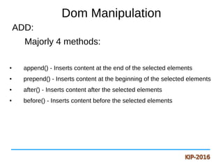 Dom Manipulation
ADD:
Majorly 4 methods:
● append() - Inserts content at the end of the selected elements
● prepend() - Inserts content at the beginning of the selected elements
● after() - Inserts content after the selected elements
● before() - Inserts content before the selected elements
 