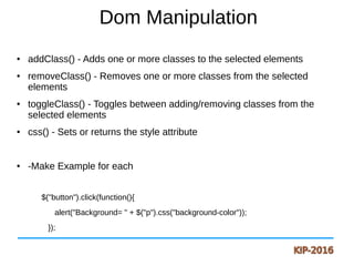 Dom Manipulation
● addClass() - Adds one or more classes to the selected elements
● removeClass() - Removes one or more classes from the selected
elements
● toggleClass() - Toggles between adding/removing classes from the
selected elements
● css() - Sets or returns the style attribute
● -Make Example for each
$("button").click(function(){
alert("Background= " + $("p").css("background-color"));
});
 