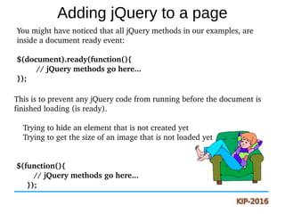 Adding jQuery to a page
You might have noticed that all jQuery methods in our examples, are 
inside a document ready event:
$(document).ready(function(){
   // jQuery methods go here...
});
This is to prevent any jQuery code from running before the document is 
finished loading (is ready).
    Trying to hide an element that is not created yet
    Trying to get the size of an image that is not loaded yet
 $(function(){
   // jQuery methods go here...
});
 