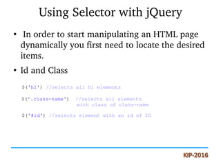 Using Selector with jQuery
●
 In order to start manipulating an HTML page 
dynamically you first need to locate the desired 
items.
●
Id and Class
$('h1') //selects all h1 elements
$('.class-name') //selects all elements
with class of class-name
$('#id') //selects element with an id of ID
 