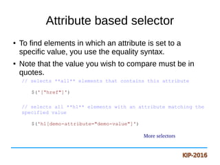 Attribute based selector
● To find elements in which an attribute is set to a
specific value, you use the equality syntax.
● Note that the value you wish to compare must be in
quotes.
// selects **all** elements that contains this attribute
$('[“href"]')
// selects all **h1** elements with an attribute matching the
specified value
$('h1[demo-attribute="demo-value"]')
More selectors
 