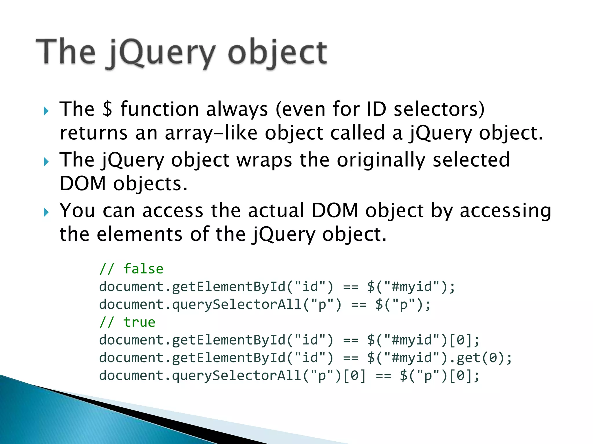  The $ function always (even for ID selectors)
returns an array-like object called a jQuery object.
 The jQuery object wraps the originally selected
DOM objects.
 You can access the actual DOM object by accessing
the elements of the jQuery object.
// false
document.getElementById("id") == $("#myid");
document.querySelectorAll("p") == $("p");
// true
document.getElementById("id") == $("#myid")[0];
document.getElementById("id") == $("#myid").get(0);
document.querySelectorAll("p")[0] == $("p")[0];
 