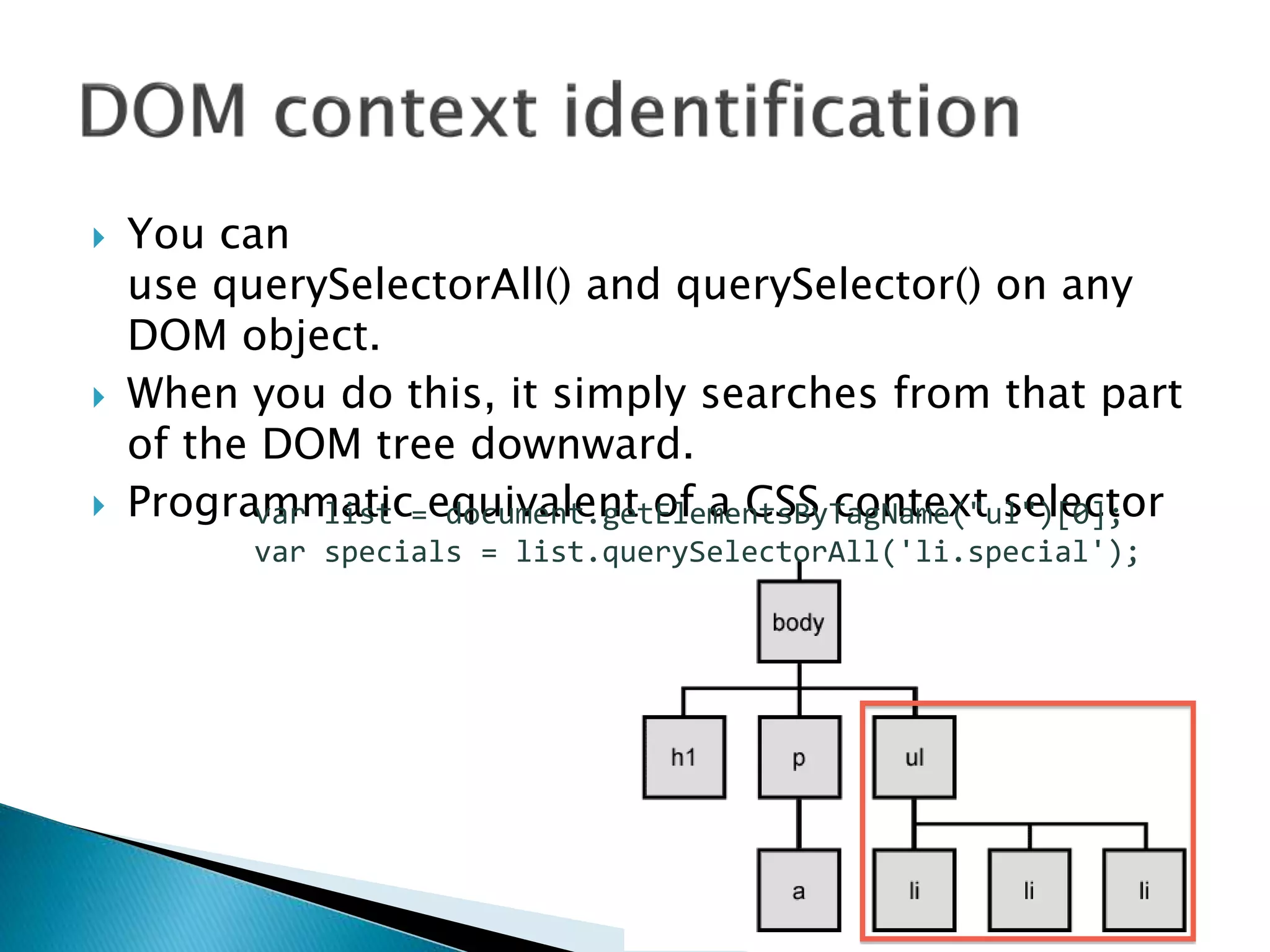  You can
use querySelectorAll() and querySelector() on any
DOM object.
 When you do this, it simply searches from that part
of the DOM tree downward.
 Programmatic equivalent of a CSS context selectorvar list = document.getElementsByTagName("ul")[0];
var specials = list.querySelectorAll('li.special');
 