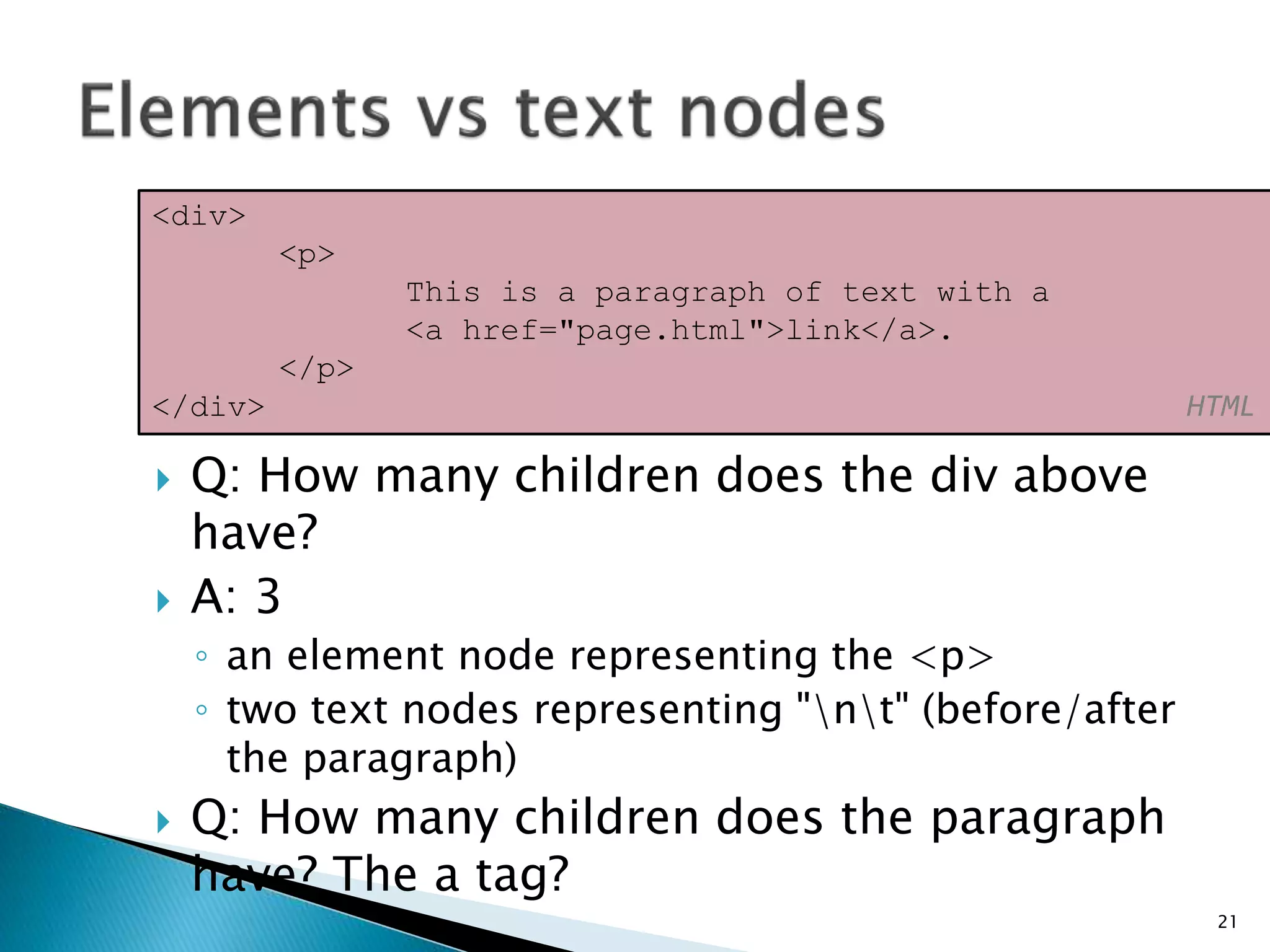  Q: How many children does the div above
have?
 A: 3
◦ an element node representing the <p>
◦ two text nodes representing "nt" (before/after
the paragraph)
 Q: How many children does the paragraph
have? The a tag?
21
<div>
<p>
This is a paragraph of text with a
<a href="page.html">link</a>.
</p>
</div> HTML
 