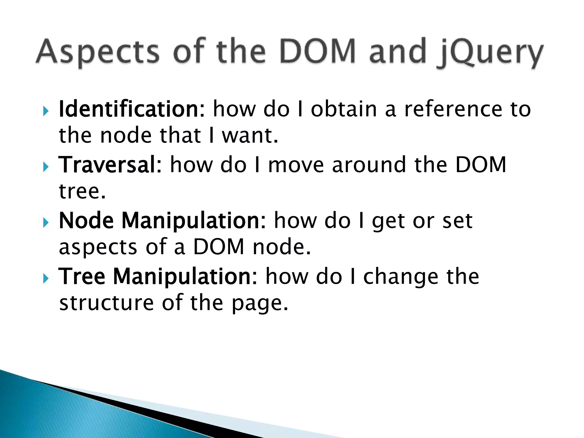  Identification: how do I obtain a reference to
the node that I want.
 Traversal: how do I move around the DOM
tree.
 Node Manipulation: how do I get or set
aspects of a DOM node.
 Tree Manipulation: how do I change the
structure of the page.
 