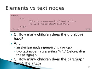  Q: How many children does the div above
have?
 A: 3
◦ an element node representing the <p>
◦ two text nodes representing "nt" (before/after
the paragraph)
 Q: How many children does the paragraph
have? The a tag?
21
<div>
<p>
This is a paragraph of text with a
<a href="page.html">link</a>.
</p>
</div> HTML
 