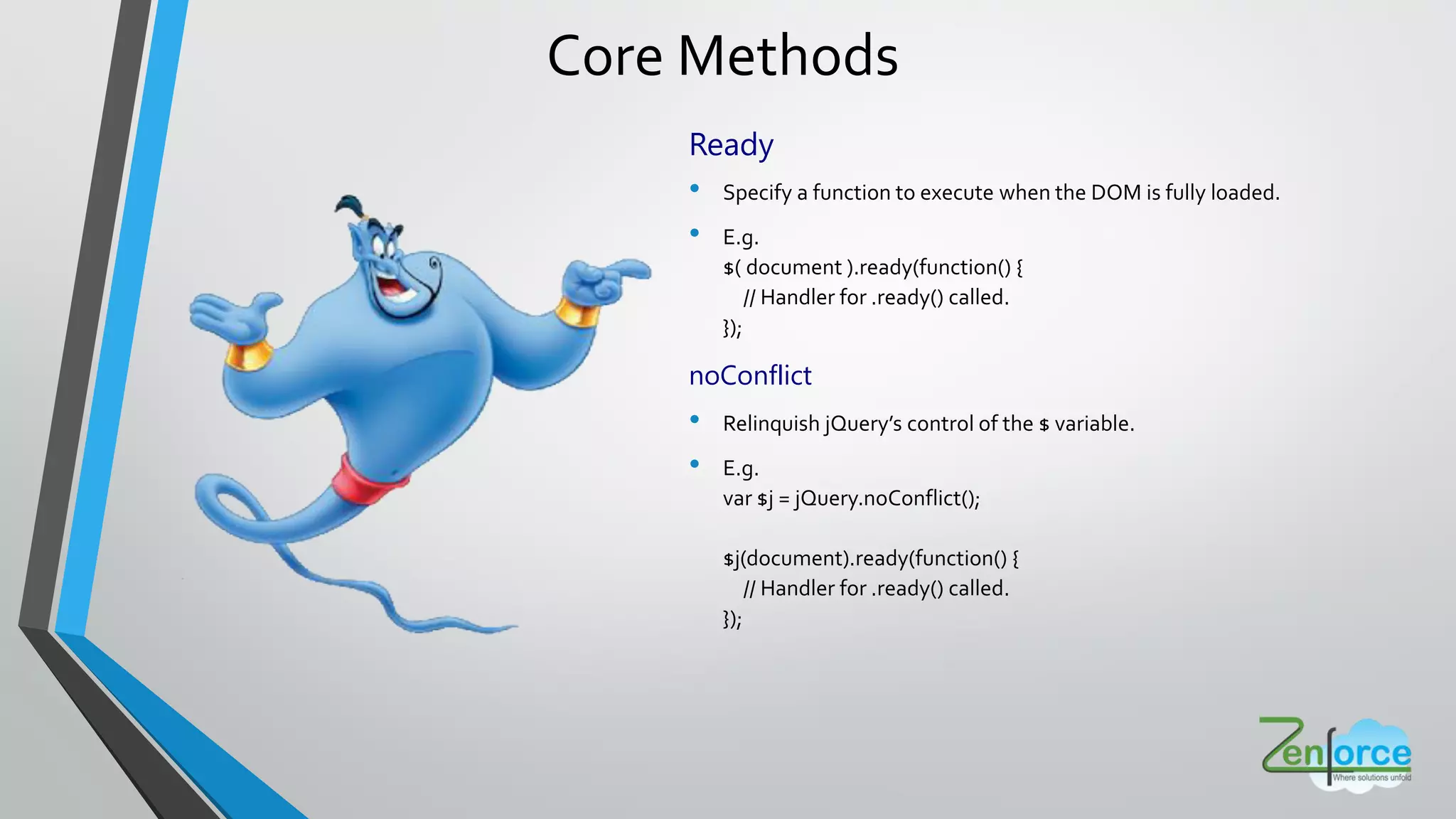 Core Methods
Ready
• Specify a function to execute when the DOM is fully loaded.
• E.g.
$( document ).ready(function() {
// Handler for .ready() called.
});
noConflict
• Relinquish jQuery s control of the $ variable.
• E.g.
var $j = jQuery.noConflict();
$j(document).ready(function() {
// Handler for .ready() called.
});
 