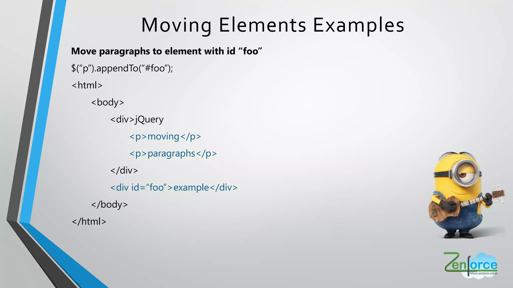 Move paragraphs to element with id “foo”
$(“p”).appendTo(“#foo”);
<html>
<body>
<div>jQuery
<p>moving</p>
<p>paragraphs</p>
</div>
<div id=”foo”>example</div>
</body>
</html>
Moving Elements Examples
 