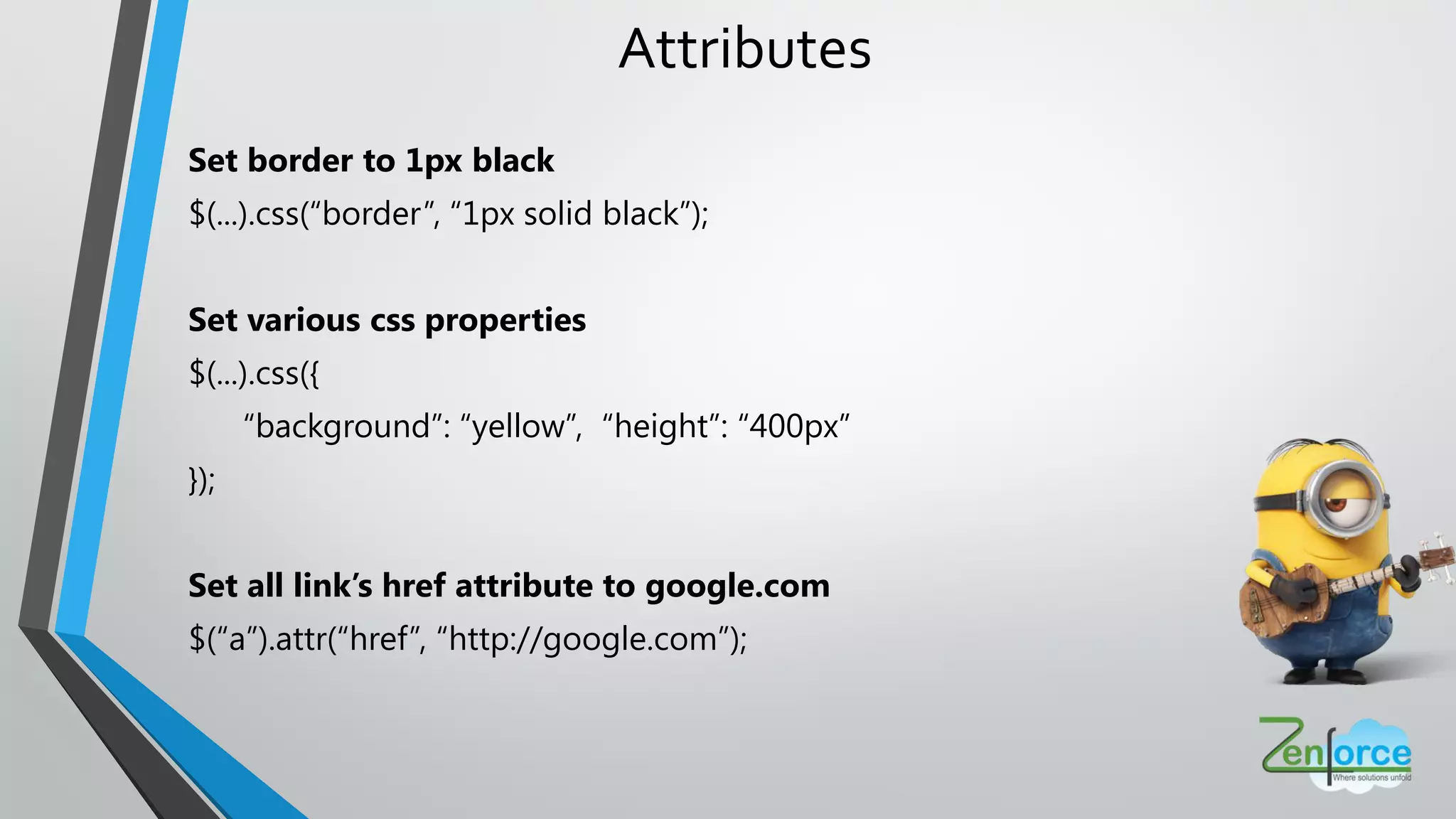 Attributes
Set border to 1px black
$(...).css(“border”, “1px solid black”);
Set various css properties
$(...).css({
“background”: “yellow”, “height”: “400px”
});
Set all link’s href attribute to google.com
$(“a”).attr(“href”, “http://google.com”);
 