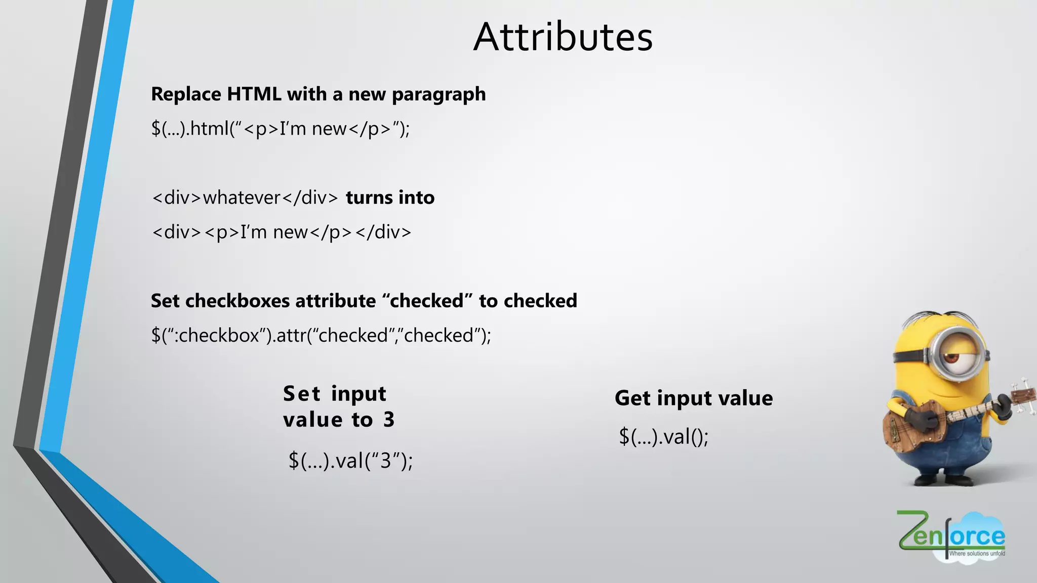 Attributes
Replace HTML with a new paragraph
$(...).html(“<p>I’m new</p>”);
<div>whatever</div> turns into
<div><p>I’m new</p></div>
Set checkboxes attribute “checked” to checked
$(“:checkbox”).attr(“checked”,”checked”);
Get input value
$(...).val();
Set input
value to 3
$(...).val(“3”);
 