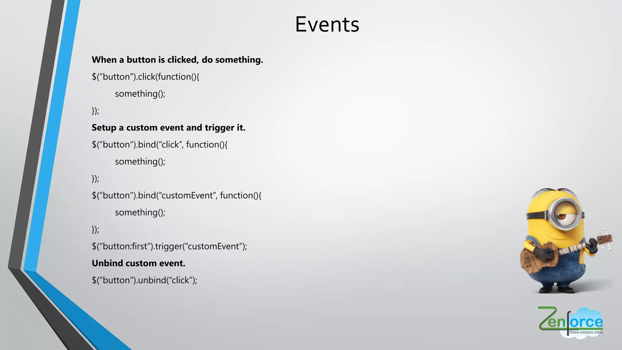 Events
When a button is clicked, do something.
$(“button”).click(function(){
something();
});
Setup a custom event and trigger it.
$(“button“).bind(“click”, function(){
something();
});
$(“button“).bind(“customEvent”, function(){
something();
});
$(“button:first“).trigger(“customEvent”);
Unbind custom event.
$(“button“).unbind(“click”);
 