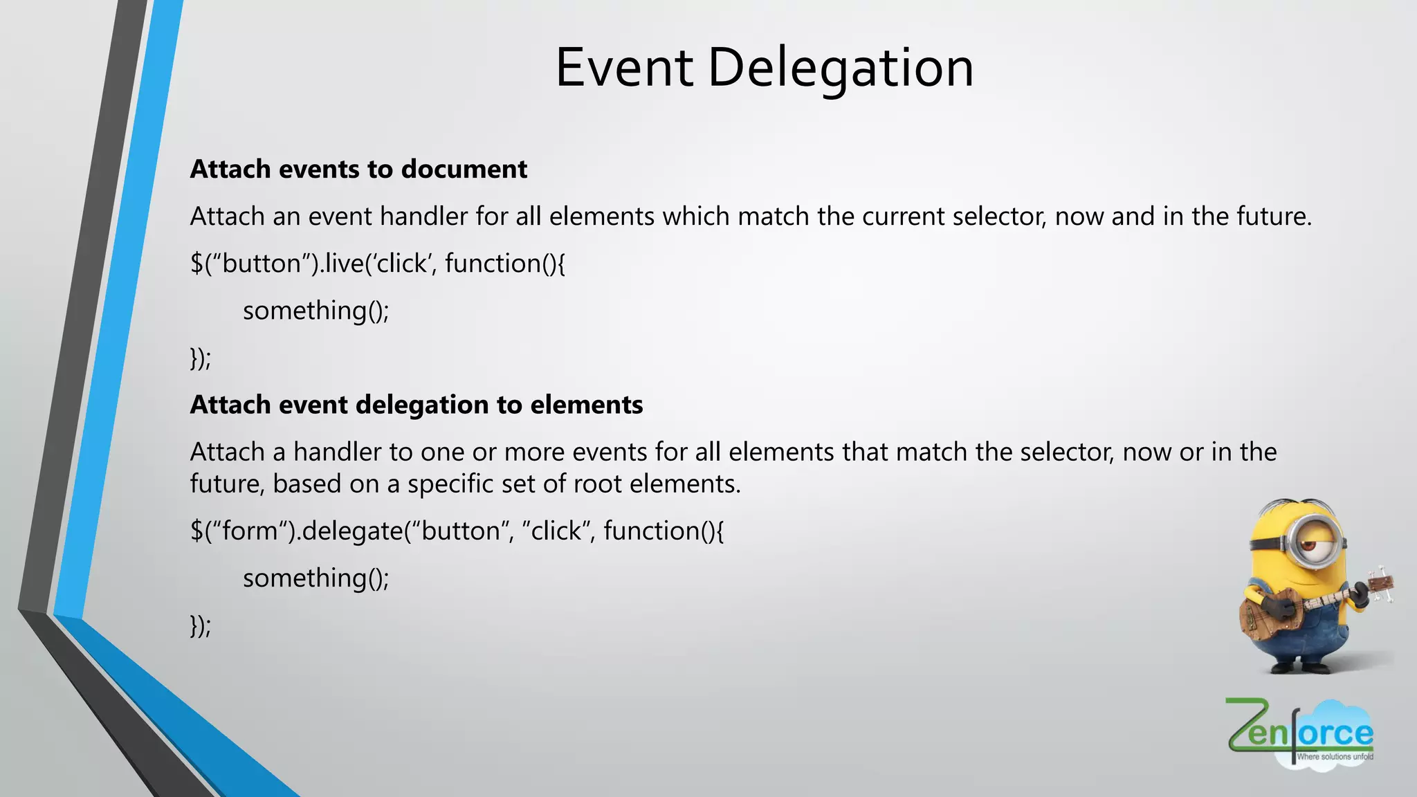 Event Delegation
Attach events to document
Attach an event handler for all elements which match the current selector, now and in the future.
$(“button”).live(‘click’, function(){
something();
});
Attach event delegation to elements
Attach a handler to one or more events for all elements that match the selector, now or in the
future, based on a specific set of root elements.
$(“form“).delegate(“button”, ”click”, function(){
something();
});
 