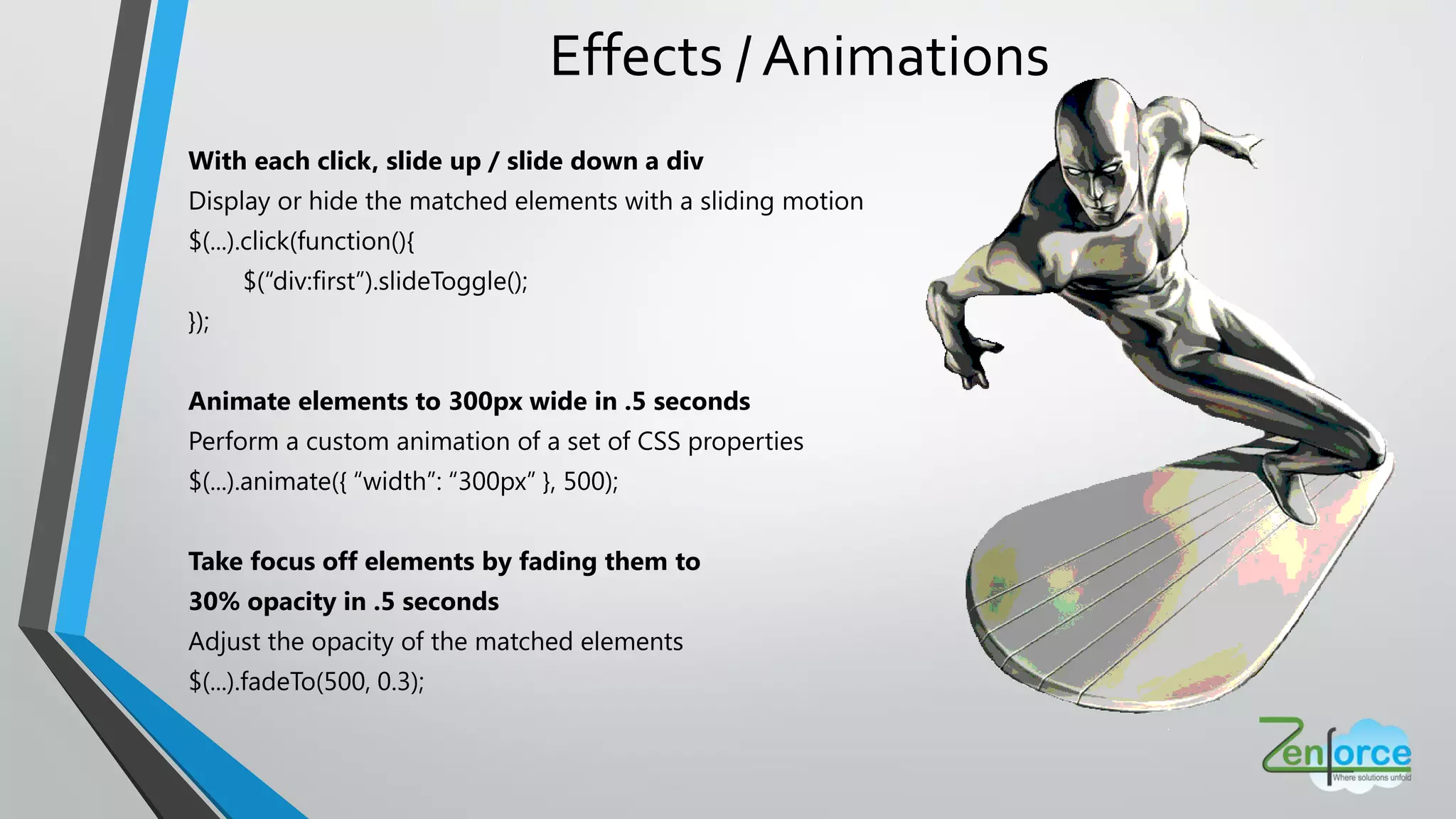 Effects / Animations
With each click, slide up / slide down a div
Display or hide the matched elements with a sliding motion
$(...).click(function(){
$(“div:first”).slideToggle();
});
Animate elements to 300px wide in .5 seconds
Perform a custom animation of a set of CSS properties
$(...).animate({ “width”: “300px” }, 500);
Take focus off elements by fading them to
30% opacity in .5 seconds
Adjust the opacity of the matched elements
$(...).fadeTo(500, 0.3);
 