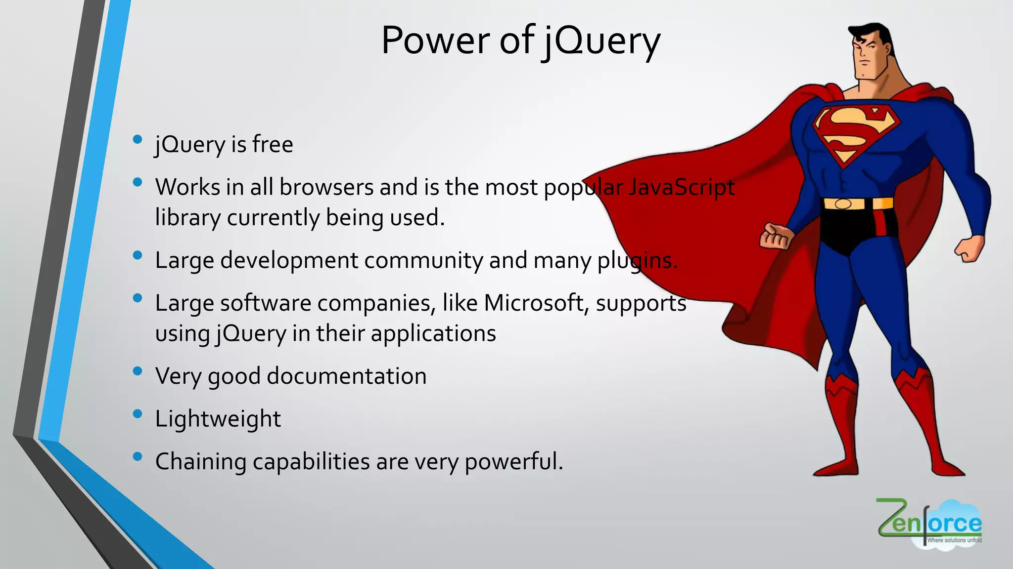 Power of jQuery
• jQuery is free
• Works in all browsers and is the most popular JavaScript
library currently being used.
• Large development community and many plugins.
• Large software companies, like Microsoft, supports
using jQuery in their applications
• Very good documentation
• Lightweight
• Chaining capabilities are very powerful.
 