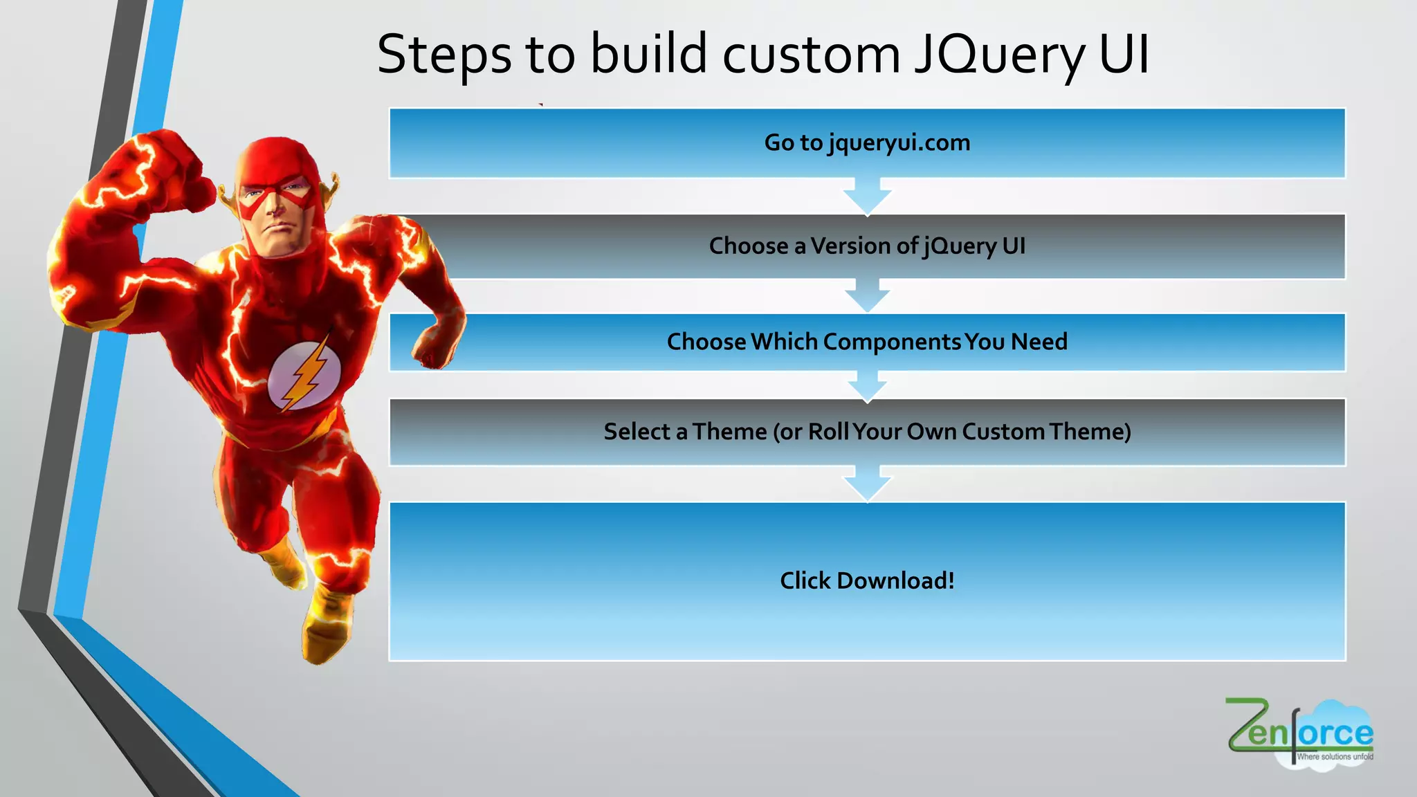 Steps to build custom JQuery UI
Click Download!
Choose aVersion of jQuery UI
Select aTheme (or RollYour Own CustomTheme)
ChooseWhich ComponentsYou Need
Go to jqueryui.com
 