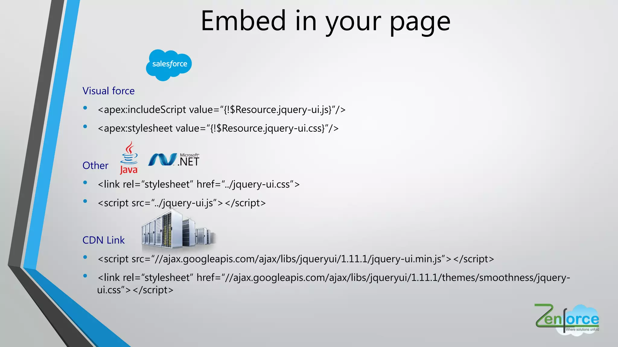 Embed in your page
Visual force
• <apex:includeScript value=“{!$Resource.jquery-ui.js}”/>
• <apex:stylesheet value=“{!$Resource.jquery-ui.css}”/>
Other
• <link rel=“stylesheet” href=“../jquery-ui.css”>
• <script src=“../jquery-ui.js”></script>
CDN Link
• <script src=“//ajax.googleapis.com/ajax/libs/jqueryui/1.11.1/jquery-ui.min.js”></script>
• <link rel=“stylesheet” href=“//ajax.googleapis.com/ajax/libs/jqueryui/1.11.1/themes/smoothness/jquery-
ui.css”></script>
 