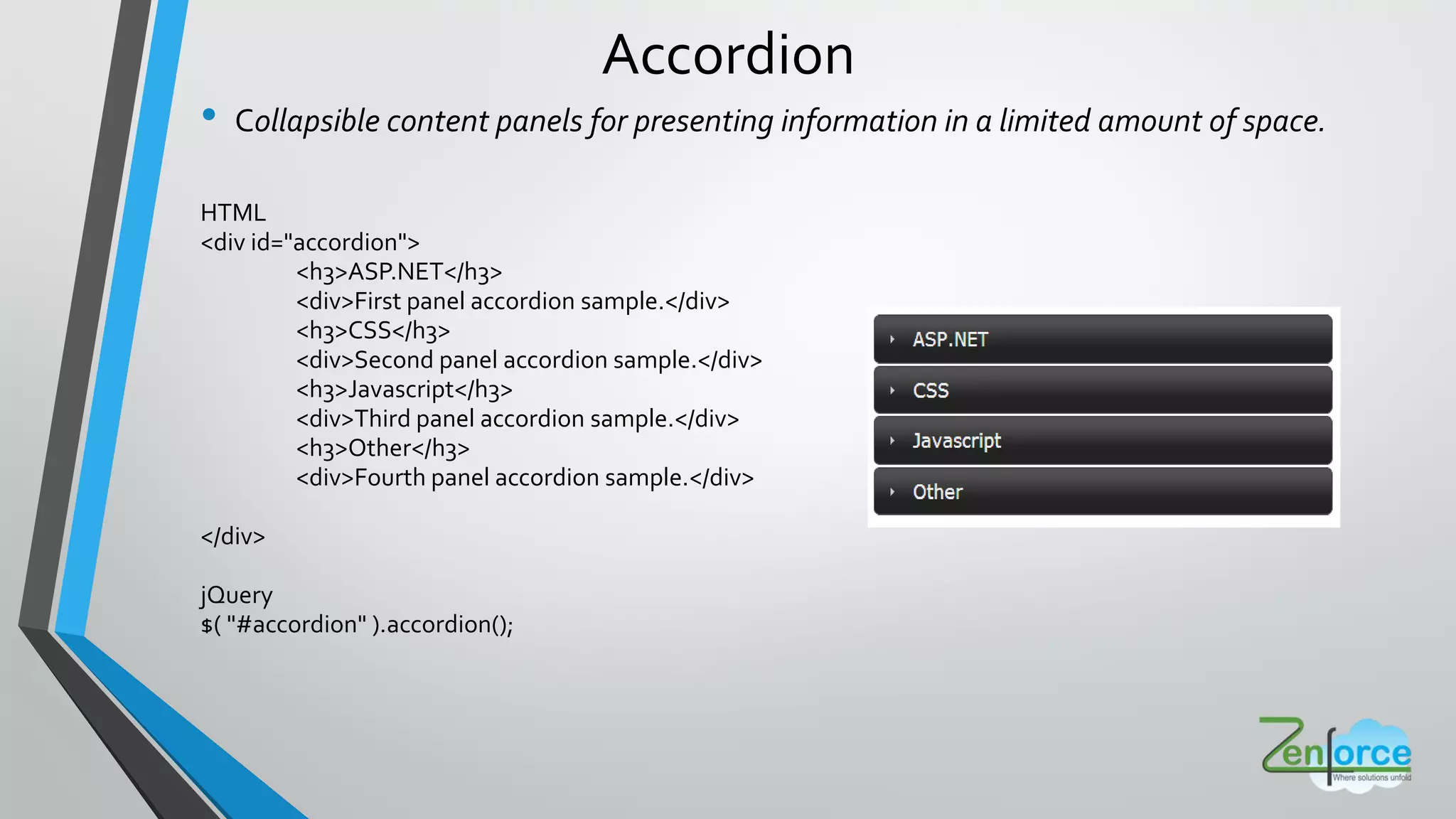 Accordion
• Collapsible content panels for presenting information in a limited amount of space.
HTML
<div id="accordion">
<h3>ASP.NET</h3>
<div>First panel accordion sample.</div>
<h3>CSS</h3>
<div>Second panel accordion sample.</div>
<h3>Javascript</h3>
<div>Third panel accordion sample.</div>
<h3>Other</h3>
<div>Fourth panel accordion sample.</div>
</div>
jQuery
$( "#accordion" ).accordion();
 