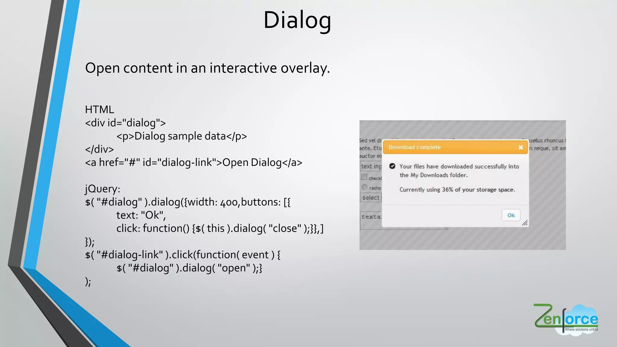 Dialog
Open content in an interactive overlay.
HTML
<div id="dialog">
<p>Dialog sample data</p>
</div>
<a href="#" id="dialog-link">Open Dialog</a>
jQuery:
$( "#dialog" ).dialog({width: 400,buttons: [{
text: "Ok",
click: function() {$( this ).dialog( "close" );}},]
});
$( "#dialog-link" ).click(function( event ) {
$( "#dialog" ).dialog( "open" );}
);
 