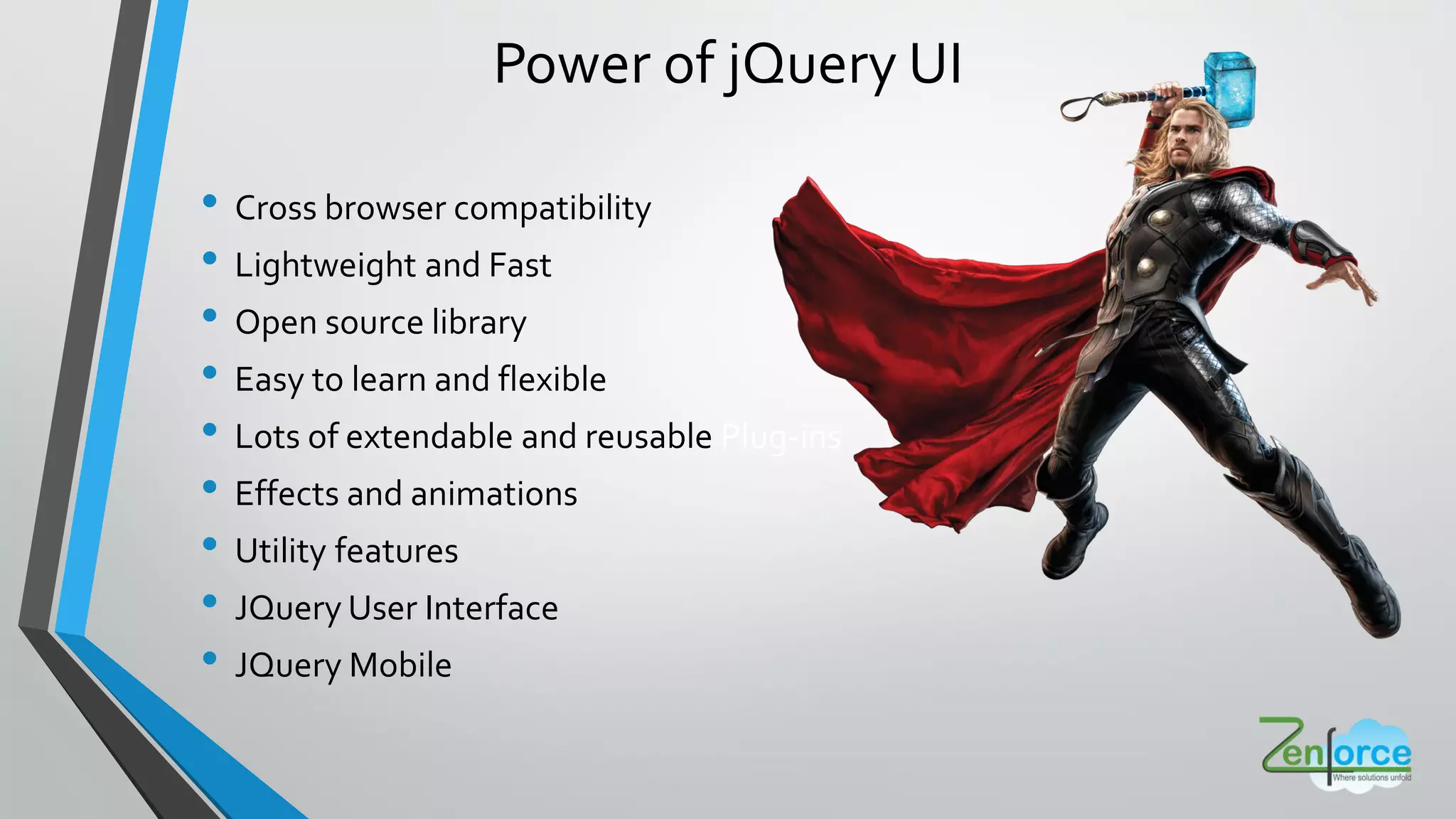Power of jQuery UI
• Cross browser compatibility
• Lightweight and Fast
• Open source library
• Easy to learn and flexible
• Lots of extendable and reusable Plug-ins
• Effects and animations
• Utility features
• JQuery User Interface
• JQuery Mobile
 