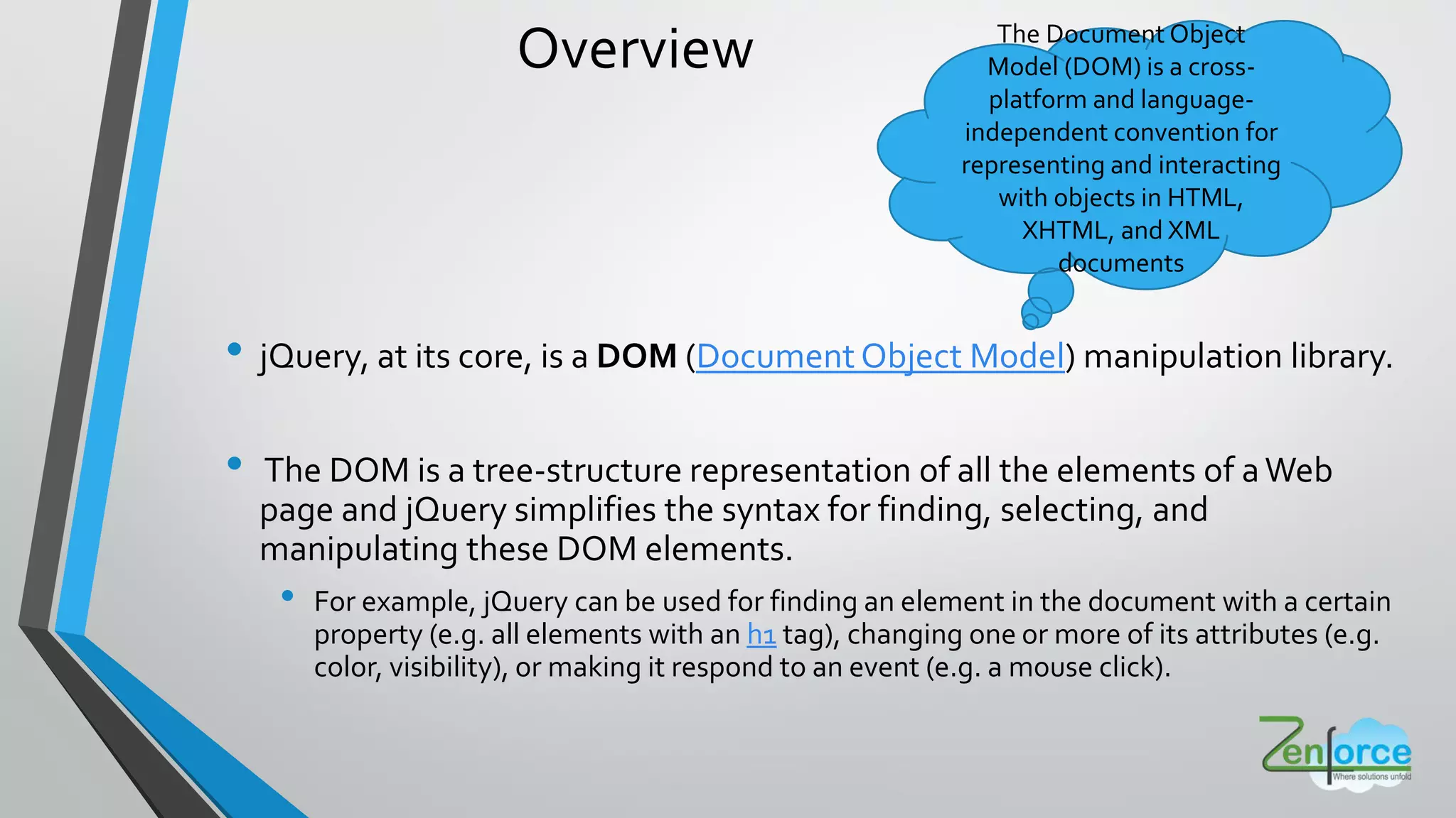 Overview
• jQuery, at its core, is a DOM (Document Object Model) manipulation library.
• The DOM is a tree-structure representation of all the elements of aWeb
page and jQuery simplifies the syntax for finding, selecting, and
manipulating these DOM elements.
• For example, jQuery can be used for finding an element in the document with a certain
property (e.g. all elements with an h1 tag), changing one or more of its attributes (e.g.
color, visibility), or making it respond to an event (e.g. a mouse click).
The Document Object
Model (DOM) is a cross-
platform and language-
independent convention for
representing and interacting
with objects in HTML,
XHTML, and XML
documents
 