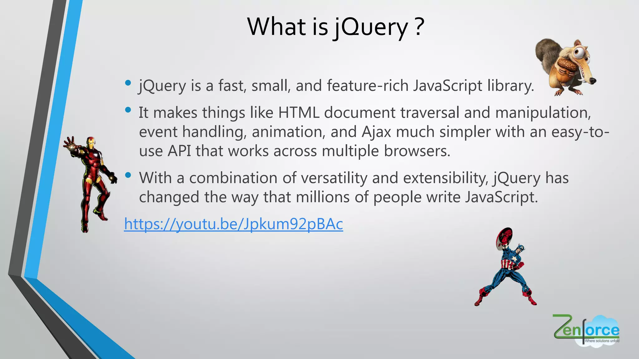 • jQuery is a fast, small, and feature-rich JavaScript library.
• It makes things like HTML document traversal and manipulation,
event handling, animation, and Ajax much simpler with an easy-to-
use API that works across multiple browsers.
• With a combination of versatility and extensibility, jQuery has
changed the way that millions of people write JavaScript.
https://youtu.be/Jpkum92pBAc
What is jQuery ?
 